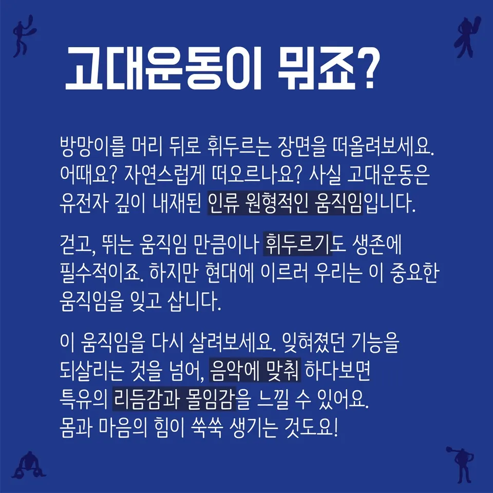 글 카드 「고대운동이 뭐죠?」 — 방망이를 머리 뒤로 휘두르는 장면을 떠올려보세요. 어때요? 자연스럽게 떠오르나요? 사실 고대운동은 유전자 깊이 내재된 인류 원형적인 움직임입니다. 걷고, 뛰는 움직임 만큼이나 휘두르기도 생존에 필수적이죠. 하지만 현대에 이르러 우리는 이 중요한 움직임을 잊고 삽니다. 이 움직임을 다시 살려보세요. 잊혀졌던 기능을 되살리는 것을 넘어, 음악에 맞춰 하다보면 특유의 리듬감과 몰입감을 느낄 수 있어요. 몸과 마음의 힘이 쑥쑥 생기는 것도요!